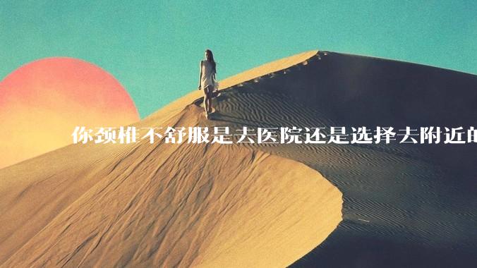 你颈椎不舒服是去医院还是选择去附近的***院呢？